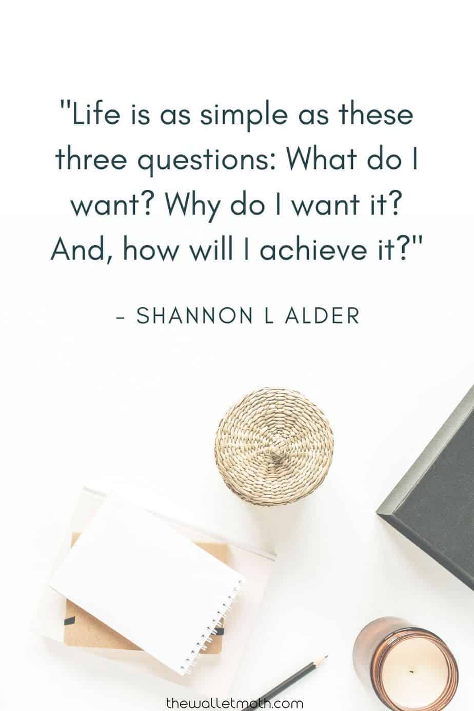 "Life is as simple as these three questions: what do i want? Why do i want it? And, how will i achieve it?" - Shannon L Alder. Simple Living & Minimalism Quotes