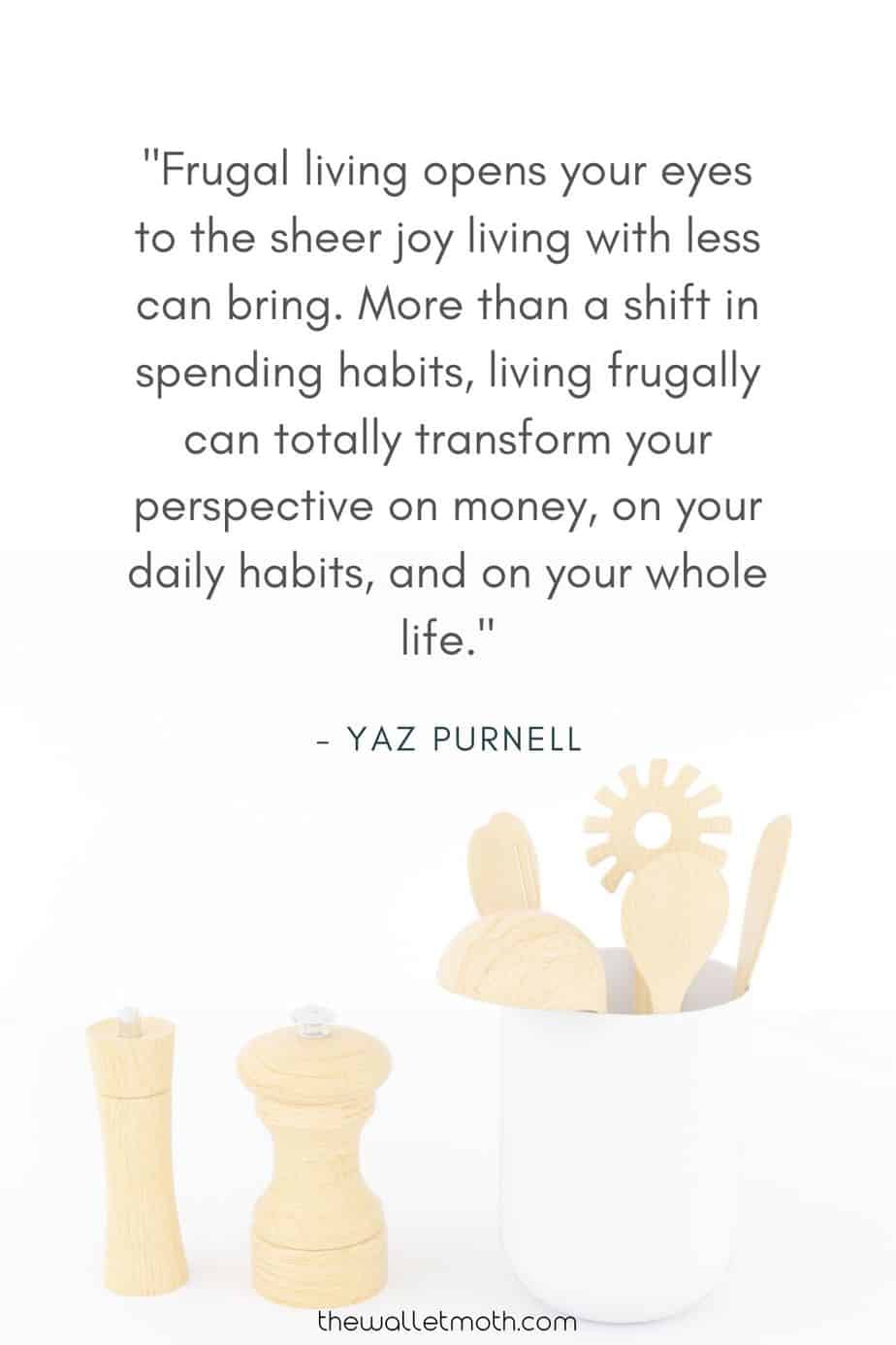 "Frugal living opens your eyes to the sheer joy living with less can bring. More than a shift in spending habits, living frugally can totally transform your perspective on money, on your daily habits, and on your whole life." - The Wallet Moth Simple Living Quotes