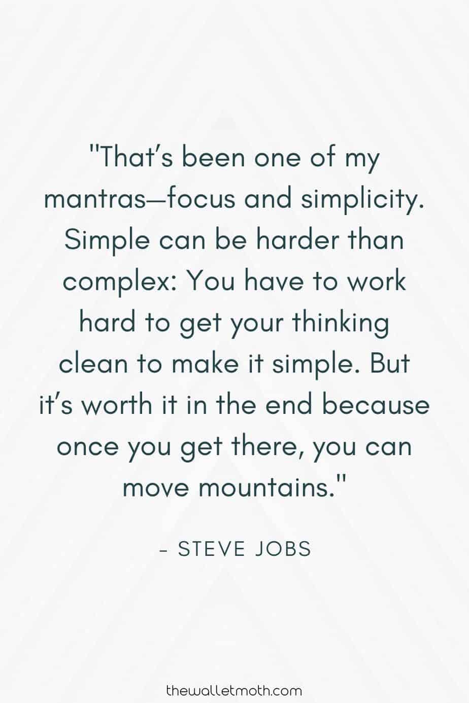 "That's been one of my mantras - focus and simplicity. Simple can be harder than complex: you have to work hard to get your thinking clean to make it simple. But it's worth it in the end because once you get there, you can move mountains." - Steve Jobs